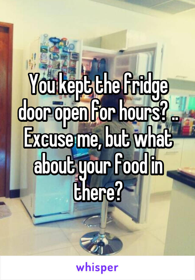 You kept the fridge door open for hours? .. Excuse me, but what about your food in there?