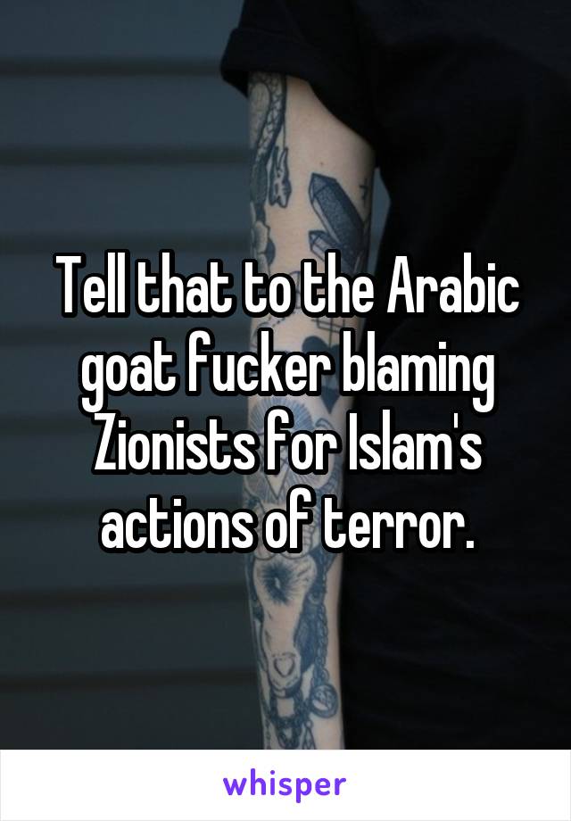 Tell that to the Arabic goat fucker blaming Zionists for Islam's actions of terror.