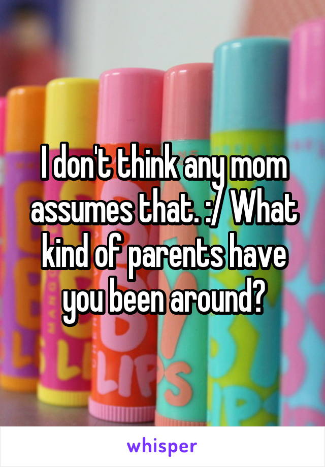 I don't think any mom assumes that. :/ What kind of parents have you been around?
