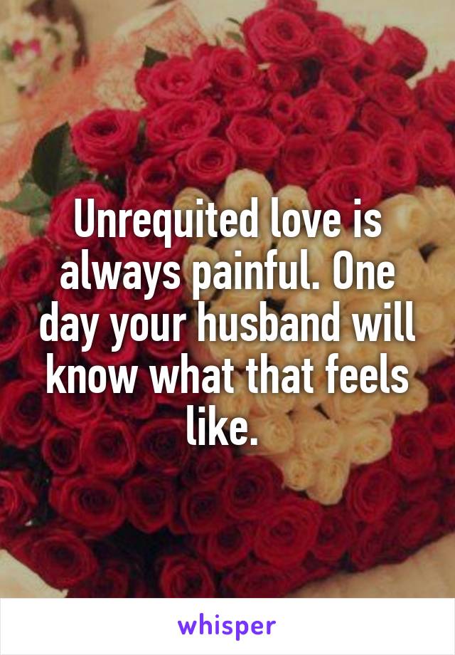 Unrequited love is always painful. One day your husband will know what that feels like. 