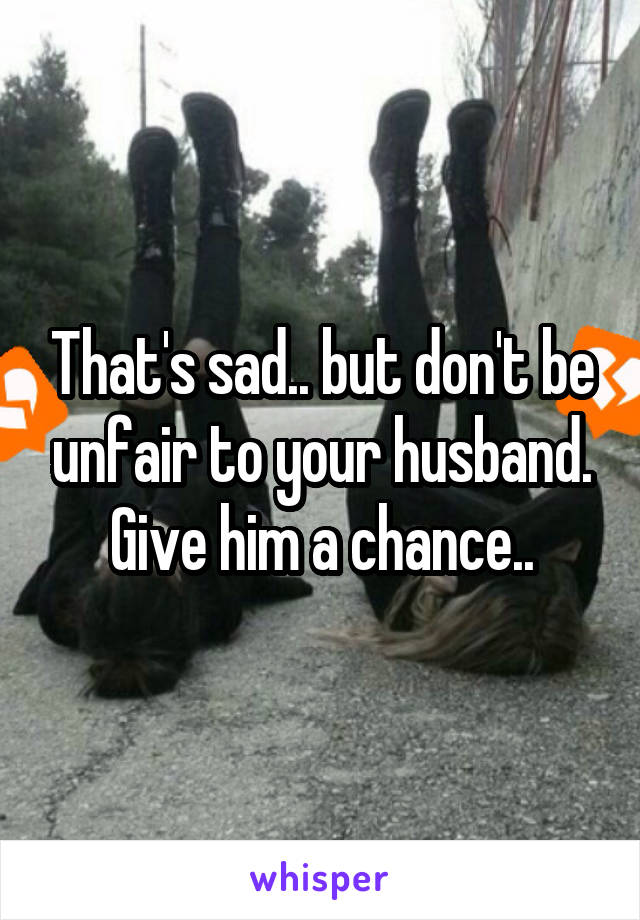 That's sad.. but don't be unfair to your husband. Give him a chance..