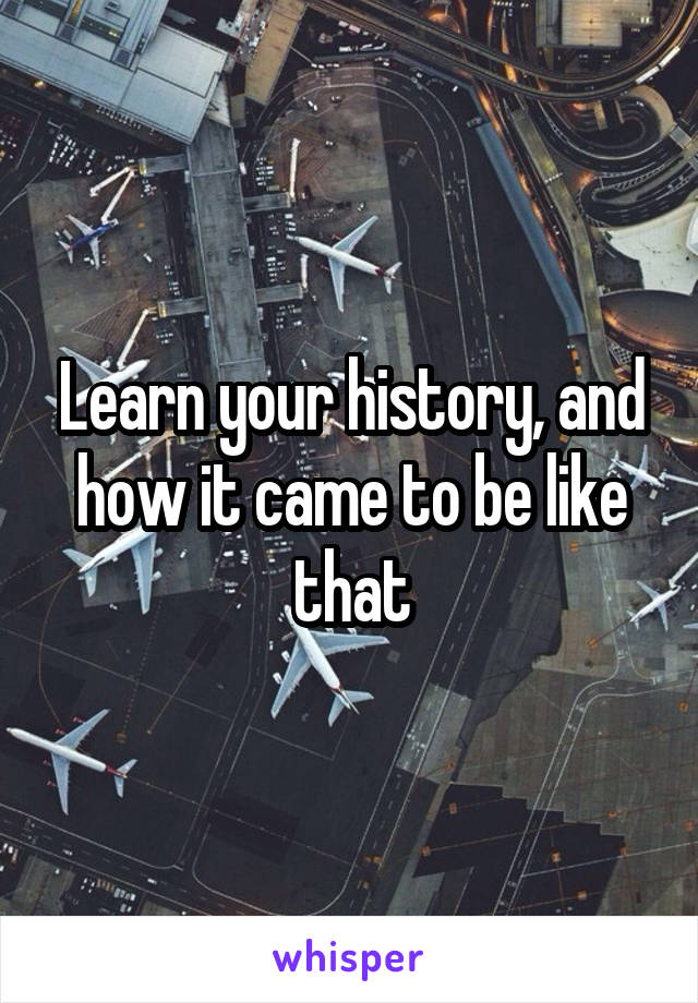 Learn your history, and how it came to be like that