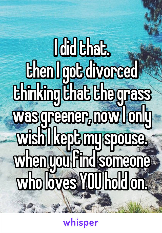 I did that.
then I got divorced thinking that the grass was greener, now I only wish I kept my spouse. when you find someone who loves YOU hold on.