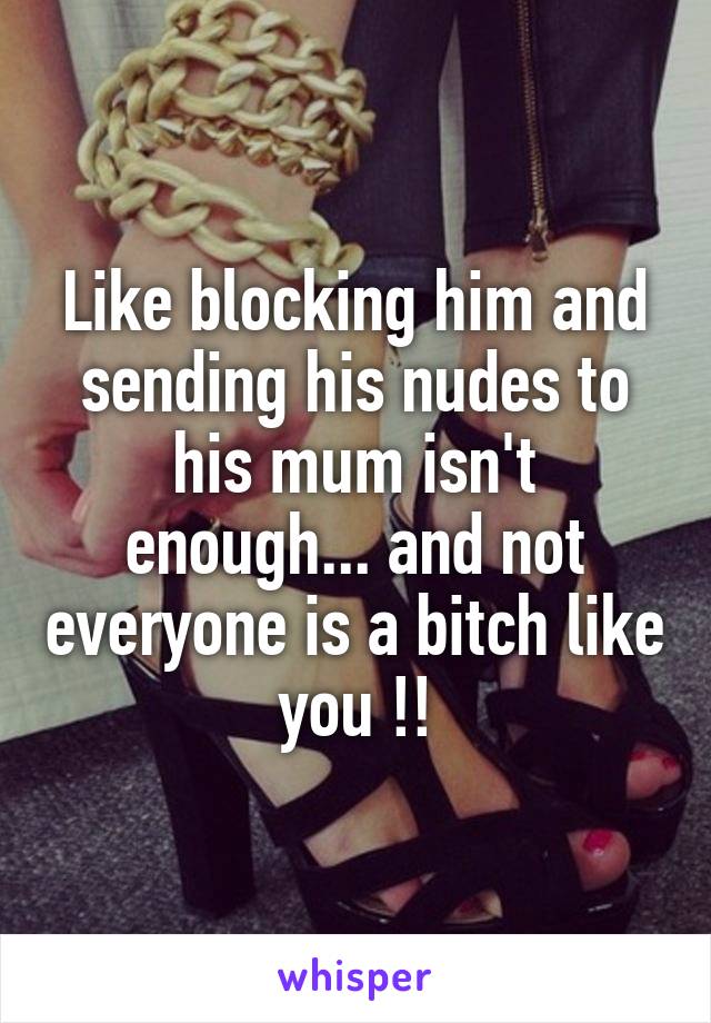 Like blocking him and sending his nudes to his mum isn't enough... and not everyone is a bitch like you !!