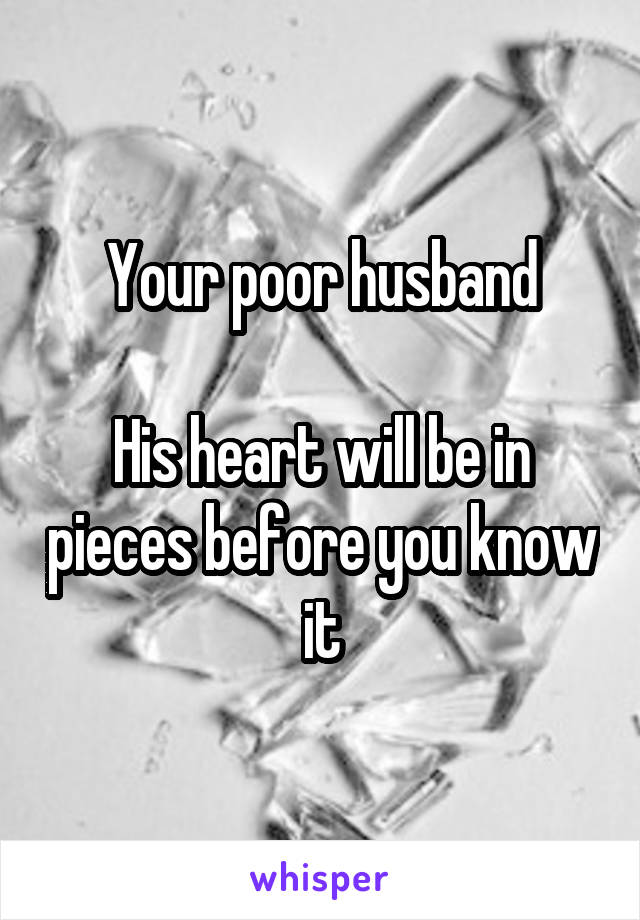Your poor husband

His heart will be in pieces before you know it