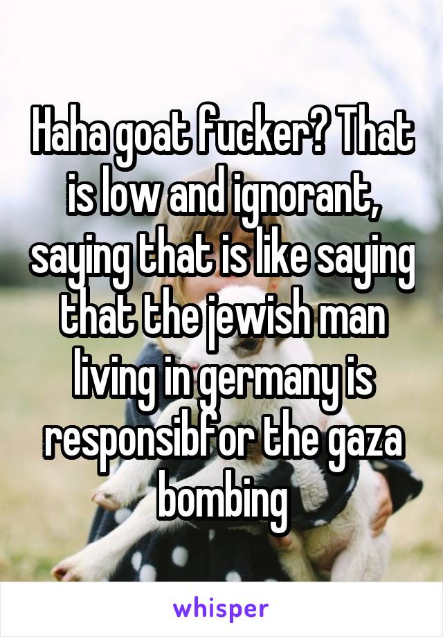 Haha goat fucker? That is low and ignorant, saying that is like saying that the jewish man living in germany is responsibfor the gaza bombing