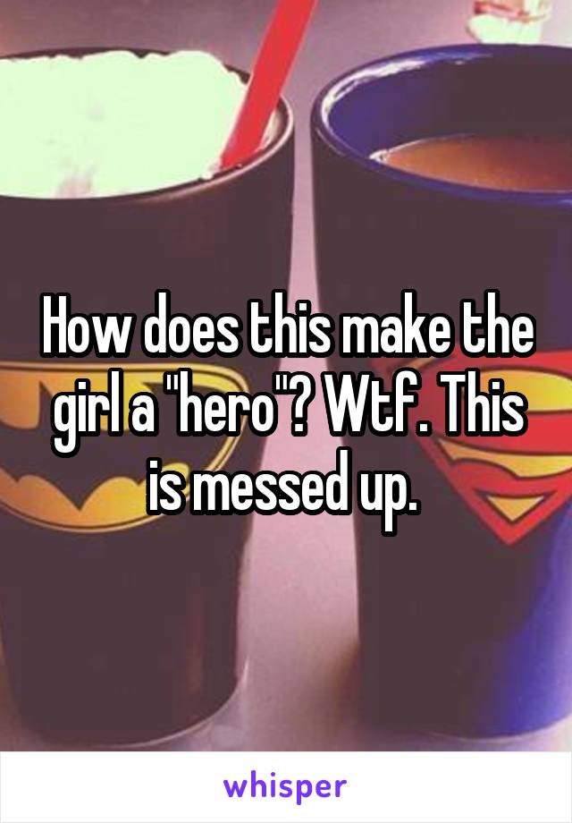How does this make the girl a "hero"? Wtf. This is messed up. 