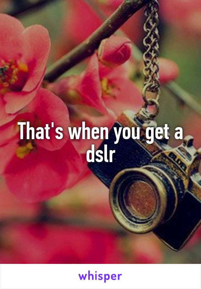 That's when you get a dslr