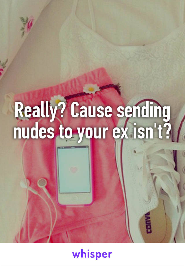 Really? Cause sending nudes to your ex isn't? 