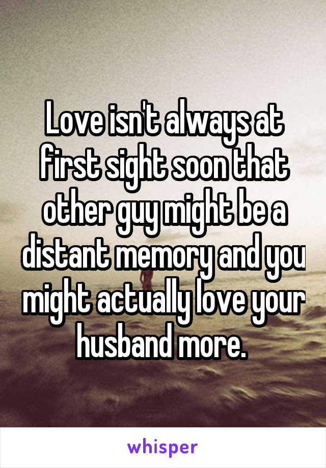 Love isn't always at first sight soon that other guy might be a distant memory and you might actually love your husband more. 