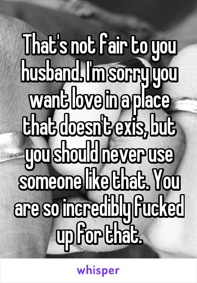 That's not fair to you husband. I'm sorry you want love in a place that doesn't exis, but you should never use someone like that. You are so incredibly fucked up for that.