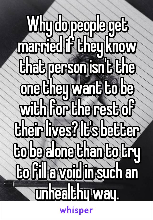 Why do people get married if they know that person isn't the one they want to be with for the rest of their lives? It's better to be alone than to try to fill a void in such an unhealthy way.