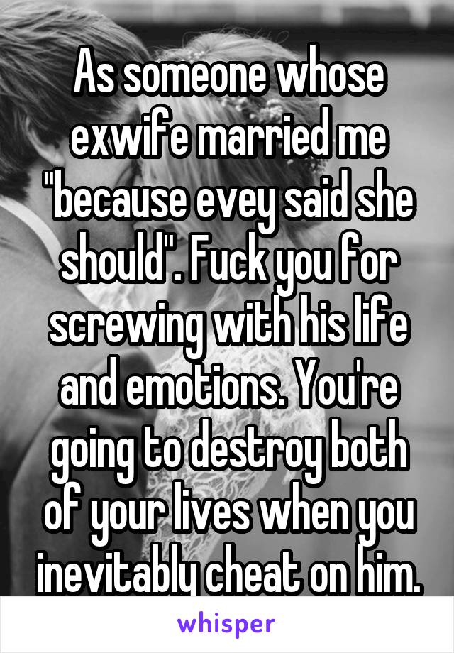 As someone whose exwife married me "because evey said she should". Fuck you for screwing with his life and emotions. You're going to destroy both of your lives when you inevitably cheat on him.
