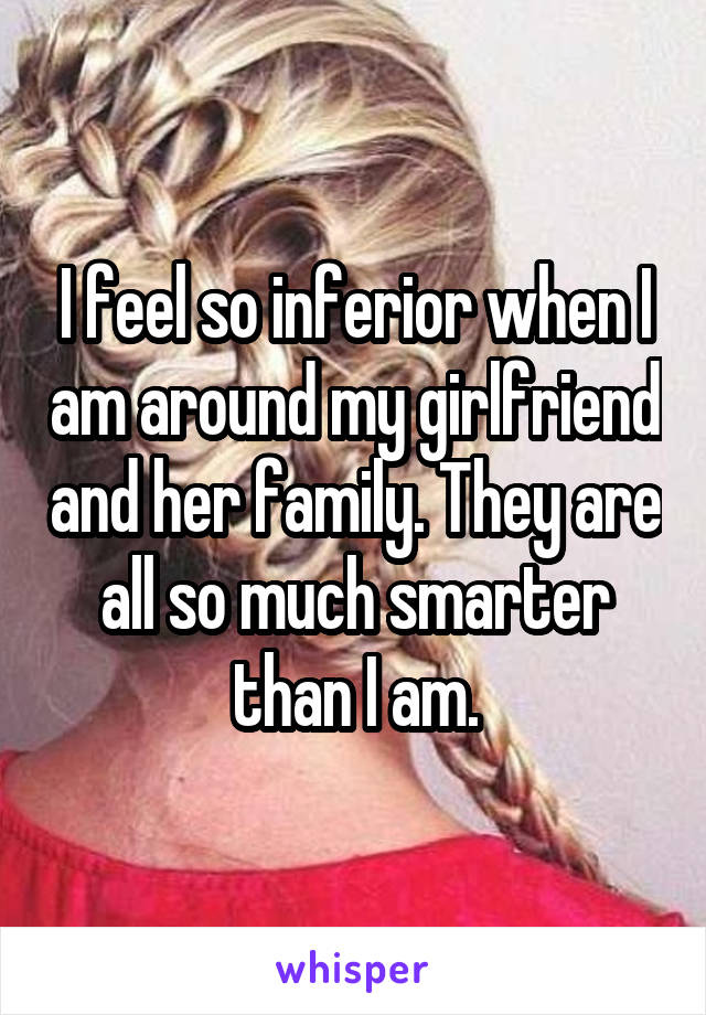 I feel so inferior when I am around my girlfriend and her family. They are all so much smarter than I am.