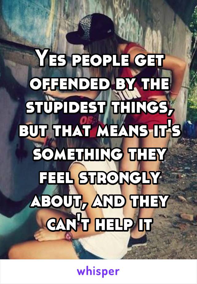 Yes people get offended by the stupidest things, but that means it's something they feel strongly about, and they can't help it