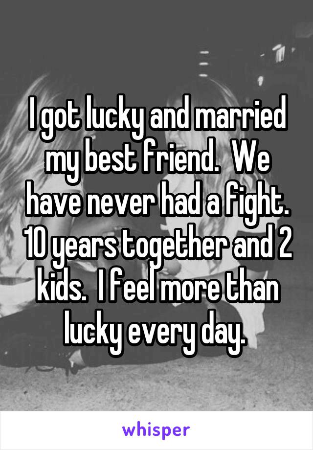 I got lucky and married my best friend.  We have never had a fight. 10 years together and 2 kids.  I feel more than lucky every day. 