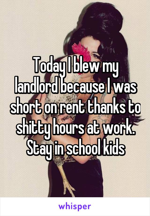 Today I blew my landlord because I was short on rent thanks to shitty hours at work. Stay in school kids
