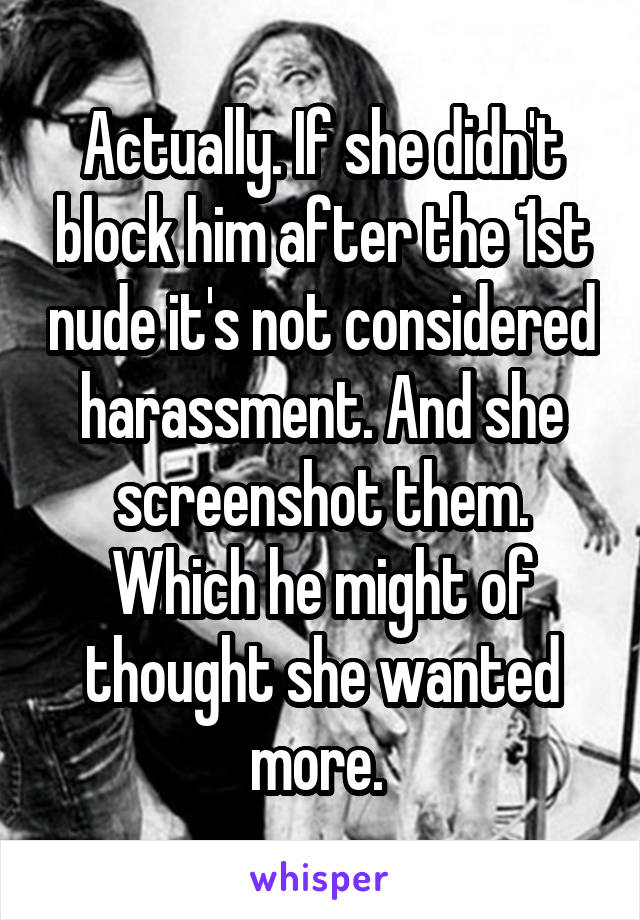Actually. If she didn't block him after the 1st nude it's not considered harassment. And she screenshot them. Which he might of thought she wanted more. 
