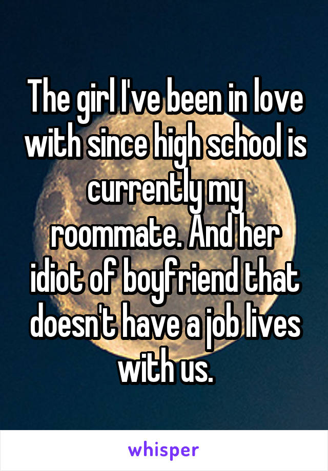 The girl I've been in love with since high school is currently my roommate. And her idiot of boyfriend that doesn't have a job lives with us.