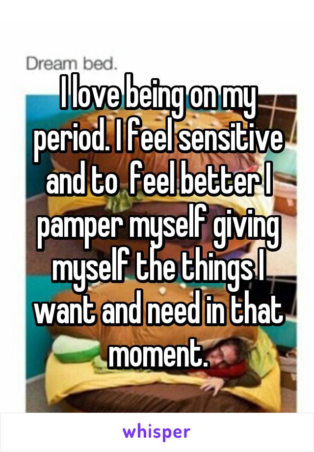 I love being on my period. I feel sensitive and to  feel better I pamper myself giving myself the things I want and need in that moment.