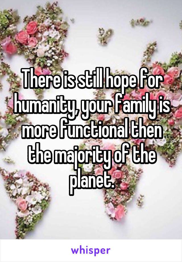 There is still hope for humanity, your family is more functional then the majority of the planet.
