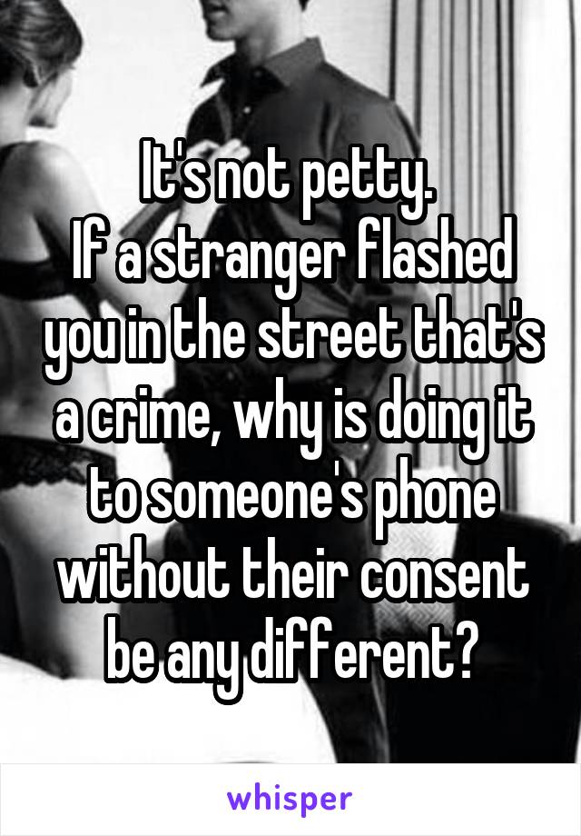 It's not petty. 
If a stranger flashed you in the street that's a crime, why is doing it to someone's phone without their consent be any different?