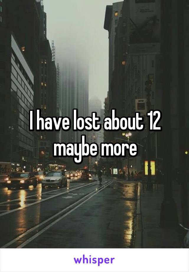 I have lost about 12 maybe more