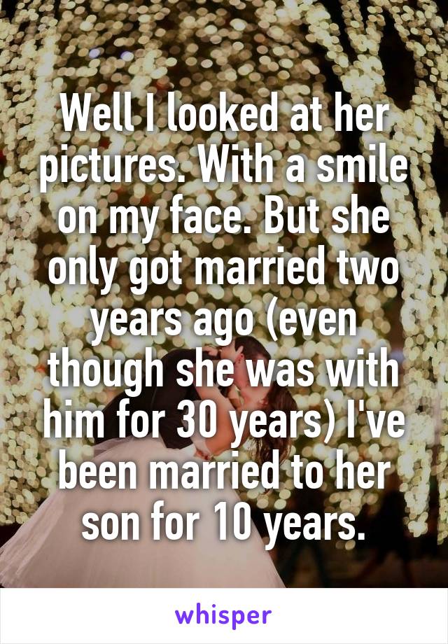 Well I looked at her pictures. With a smile on my face. But she only got married two years ago (even though she was with him for 30 years) I've been married to her son for 10 years.