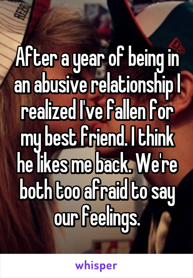 After a year of being in an abusive relationship I realized I've fallen for my best friend. I think he likes me back. We're both too afraid to say our feelings.