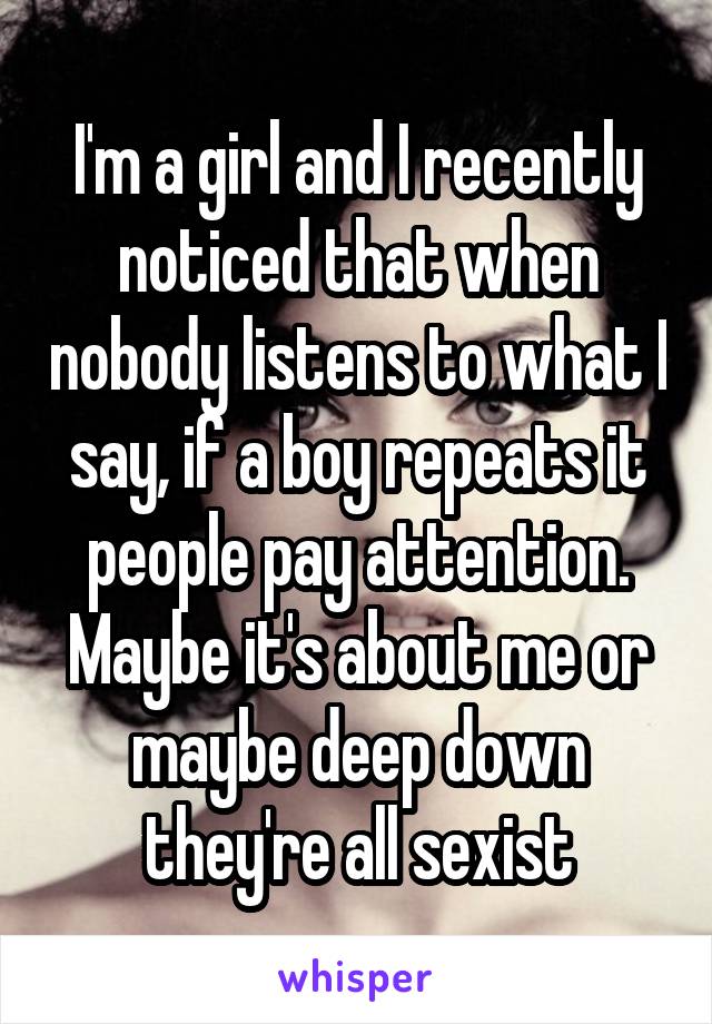 I'm a girl and I recently noticed that when nobody listens to what I say, if a boy repeats it people pay attention. Maybe it's about me or maybe deep down they're all sexist