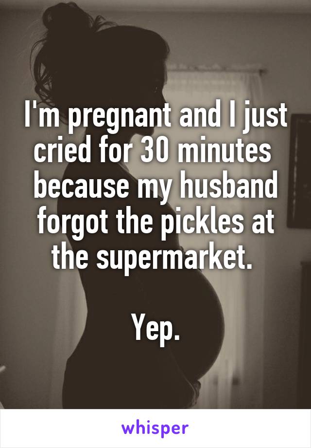 I'm pregnant and I just cried for 30 minutes  because my husband forgot the pickles at the supermarket. 

Yep.