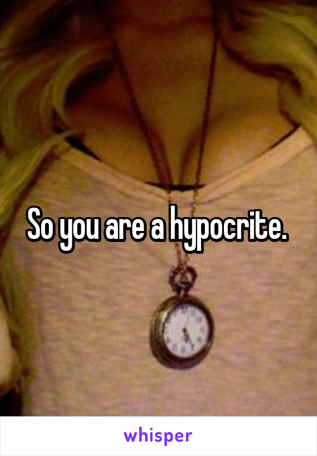 So you are a hypocrite. 