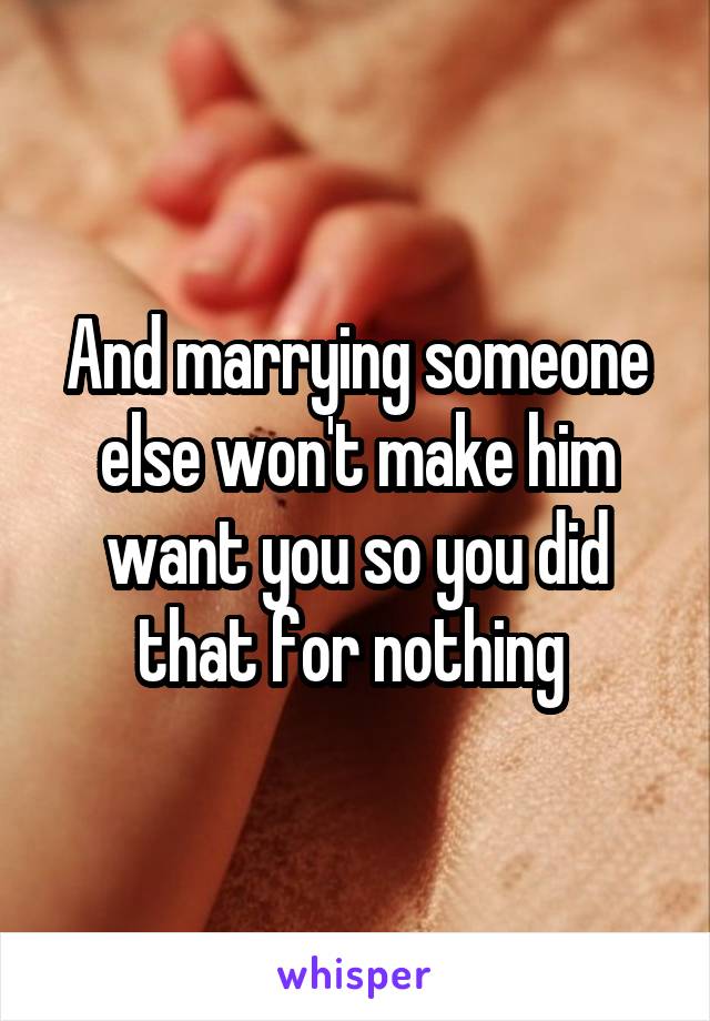 And marrying someone else won't make him want you so you did that for nothing 