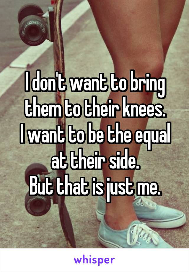 I don't want to bring them to their knees.
I want to be the equal at their side.
But that is just me.
