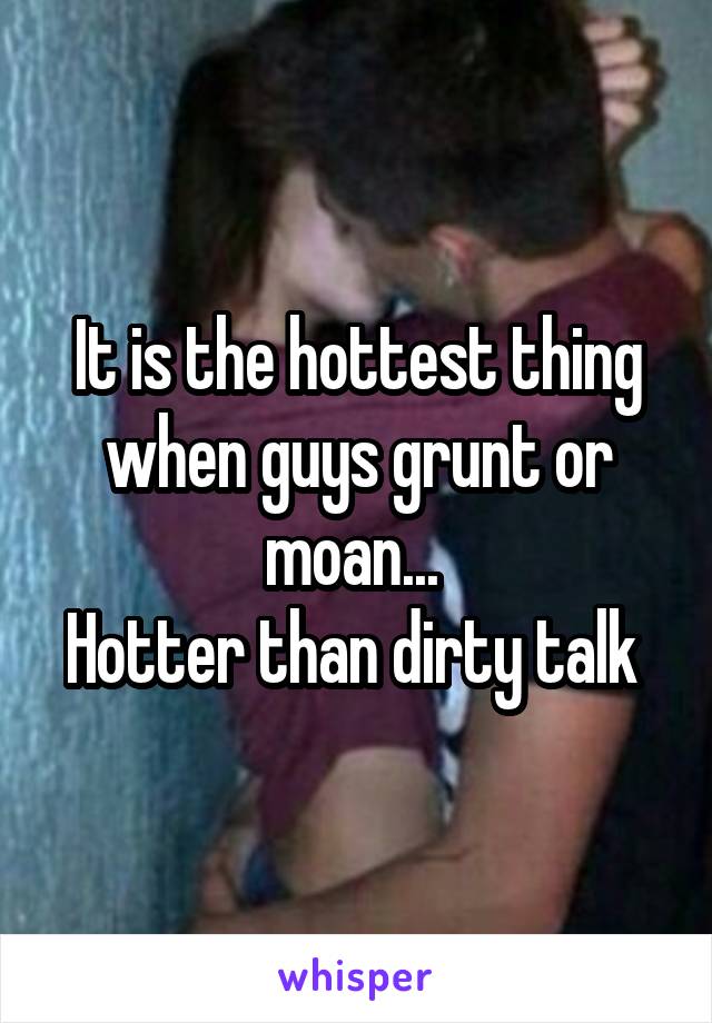 It is the hottest thing when guys grunt or moan... 
Hotter than dirty talk 