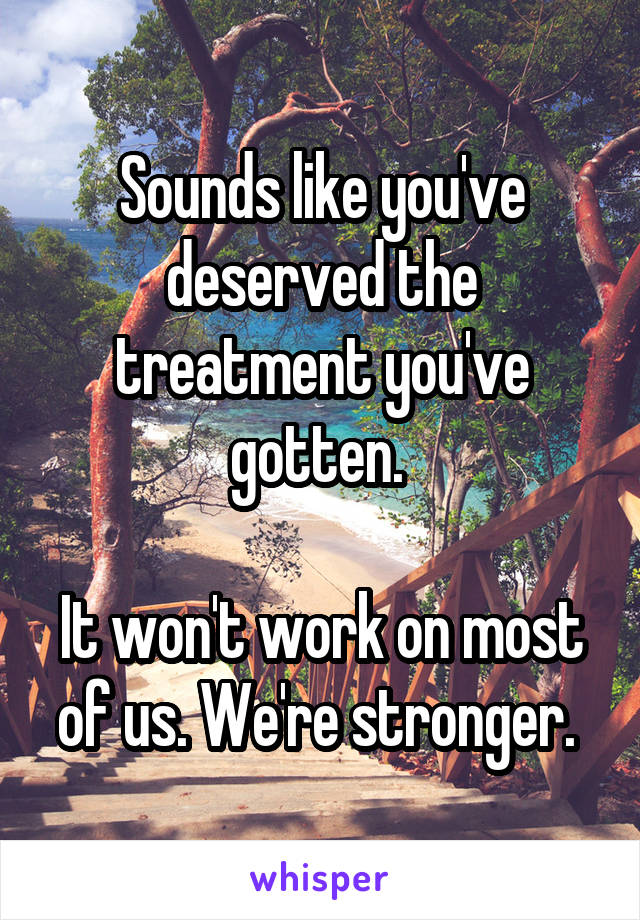 Sounds like you've deserved the treatment you've gotten. 

It won't work on most of us. We're stronger. 