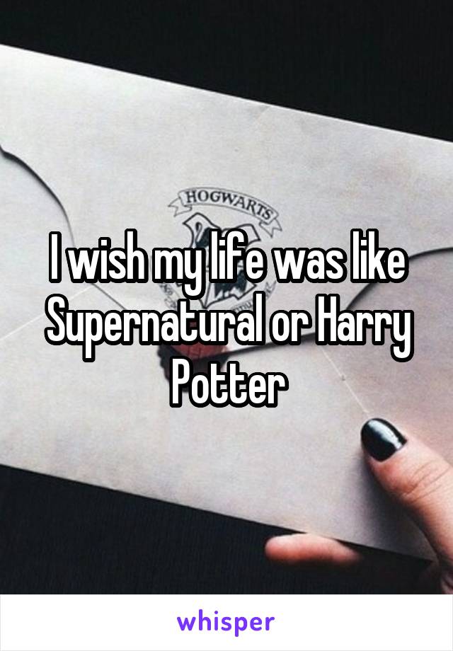 I wish my life was like Supernatural or Harry Potter