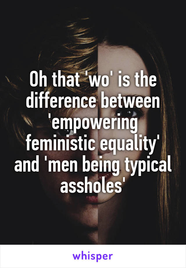 Oh that 'wo' is the difference between 'empowering feministic equality' and 'men being typical assholes'