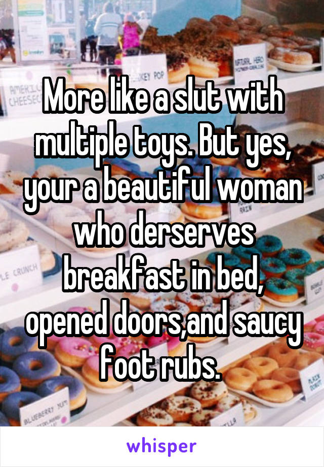 More like a slut with multiple toys. But yes, your a beautiful woman who derserves breakfast in bed, opened doors,and saucy foot rubs. 