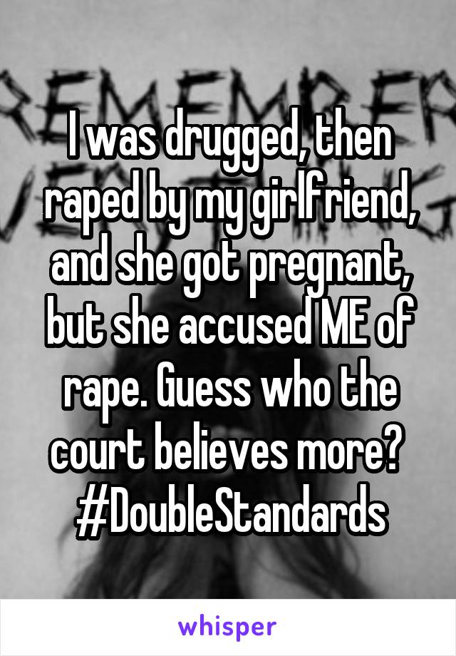 I was drugged, then raped by my girlfriend, and she got pregnant, but she accused ME of rape. Guess who the court believes more? 
#DoubleStandards