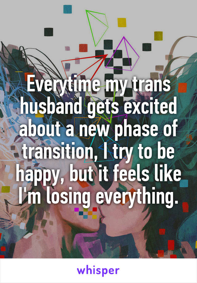 Everytime my trans husband gets excited about a new phase of transition, I try to be happy, but it feels like I'm losing everything.