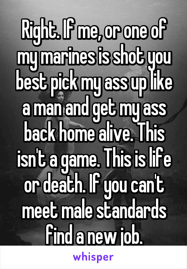 Right. If me, or one of my marines is shot you best pick my ass up like a man and get my ass back home alive. This isn't a game. This is life or death. If you can't meet male standards find a new job.