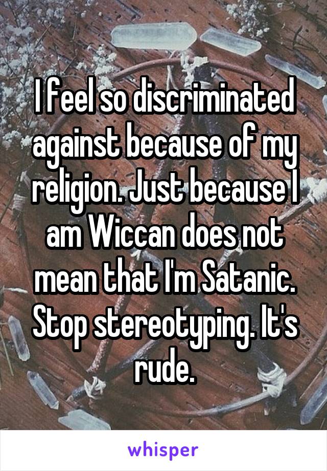 I feel so discriminated against because of my religion. Just because I am Wiccan does not mean that I'm Satanic. Stop stereotyping. It's rude.