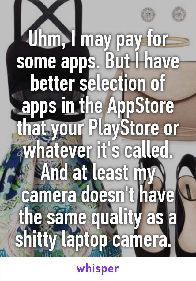 Uhm, I may pay for some apps. But I have better selection of apps in the AppStore that your PlayStore or whatever it's called. And at least my camera doesn't have the same quality as a shitty laptop camera.  