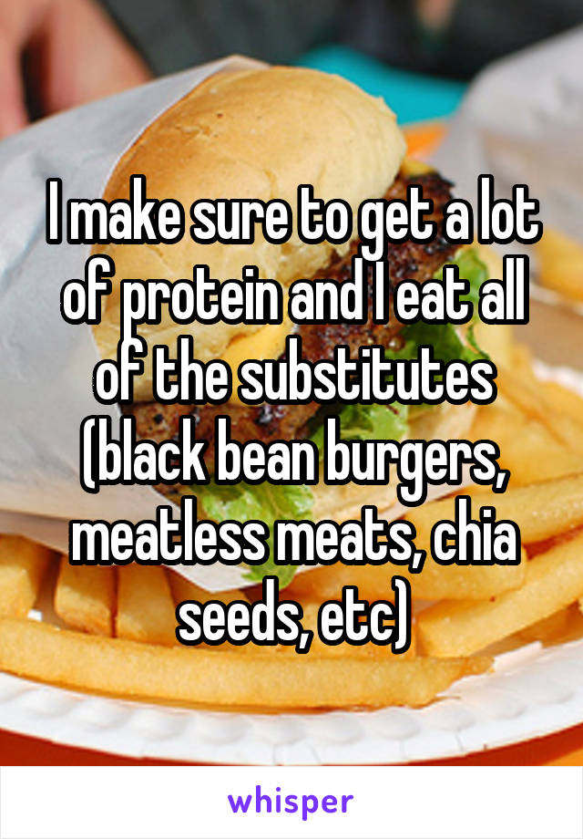 I make sure to get a lot of protein and I eat all of the substitutes (black bean burgers, meatless meats, chia seeds, etc)