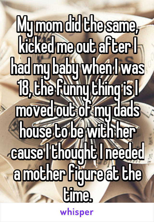 My mom did the same, kicked me out after I had my baby when I was 18, the funny thing is I moved out of my dads house to be with her cause I thought I needed a mother figure at the time.