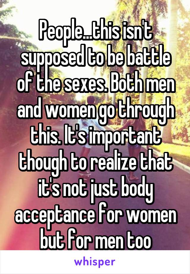 People...this isn't supposed to be battle of the sexes. Both men and women go through this. It's important though to realize that it's not just body acceptance for women but for men too