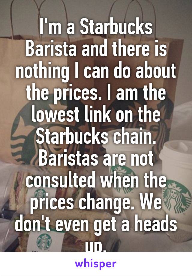I'm a Starbucks Barista and there is nothing I can do about the prices. I am the lowest link on the Starbucks chain. Baristas are not consulted when the prices change. We don't even get a heads up.
