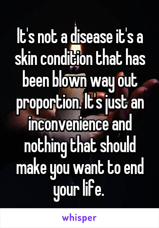 It's not a disease it's a skin condition that has been blown way out proportion. It's just an inconvenience and nothing that should make you want to end your life. 