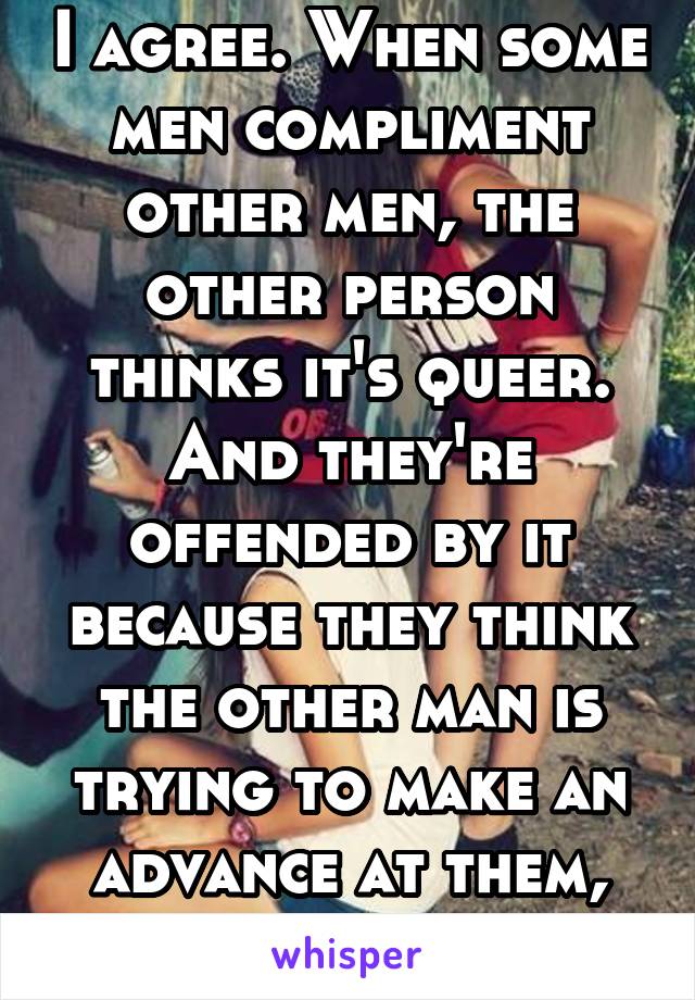 I agree. When some men compliment other men, the other person thinks it's queer. And they're offended by it because they think the other man is trying to make an advance at them, and it's not fair.